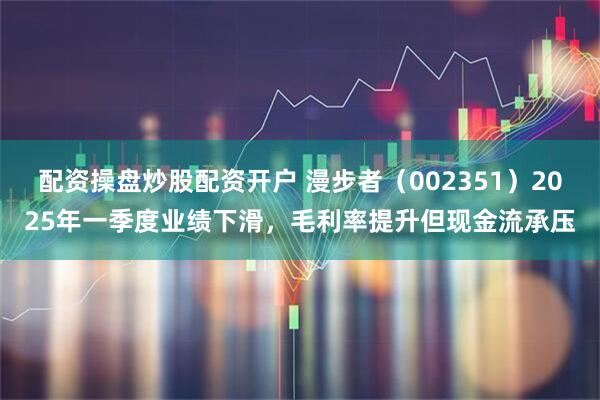 配资操盘炒股配资开户 漫步者（002351）2025年一季度业绩下滑，毛利率提升但现金流承压