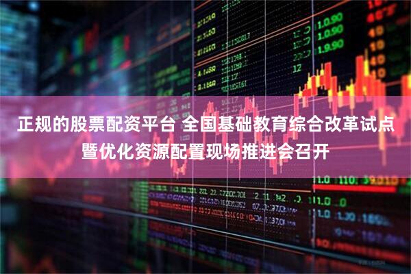 正规的股票配资平台 全国基础教育综合改革试点暨优化资源配置现场推进会召开