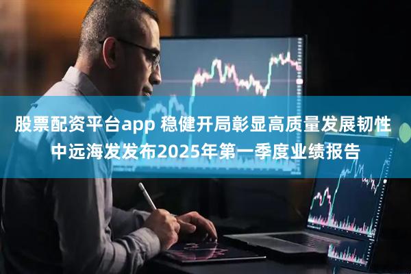 股票配资平台app 稳健开局彰显高质量发展韧性 中远海发发布2025年第一季度业绩报告