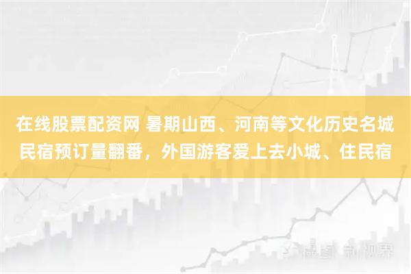 在线股票配资网 暑期山西、河南等文化历史名城民宿预订量翻番，外国游客爱上去小城、住民宿