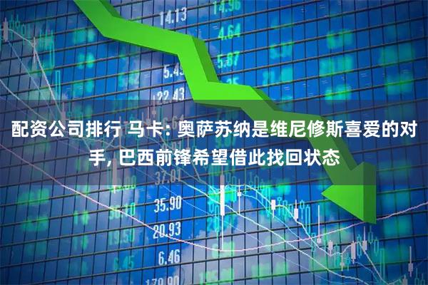 配资公司排行 马卡: 奥萨苏纳是维尼修斯喜爱的对手, 巴西前锋希望借此找回状态