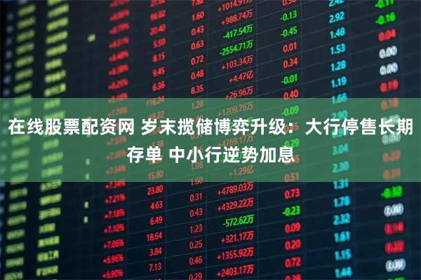 在线股票配资网 岁末揽储博弈升级：大行停售长期存单 中小行逆势加息