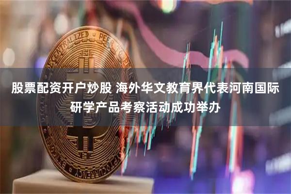股票配资开户炒股 海外华文教育界代表河南国际研学产品考察活动成功举办