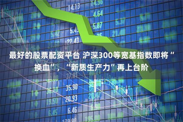 最好的股票配资平台 沪深300等宽基指数即将“换血”，“新质生产力”再上台阶