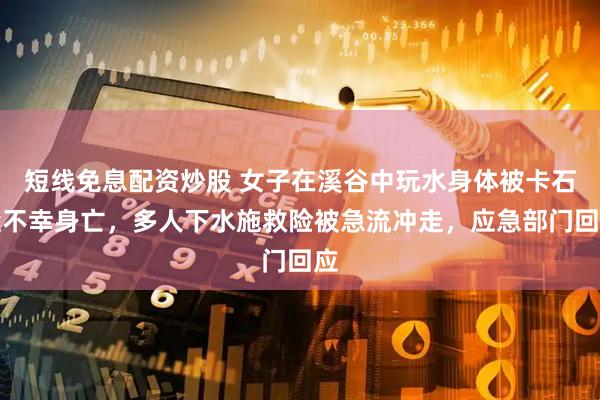 短线免息配资炒股 女子在溪谷中玩水身体被卡石缝不幸身亡，多人下水施救险被急流冲走，应急部门回应