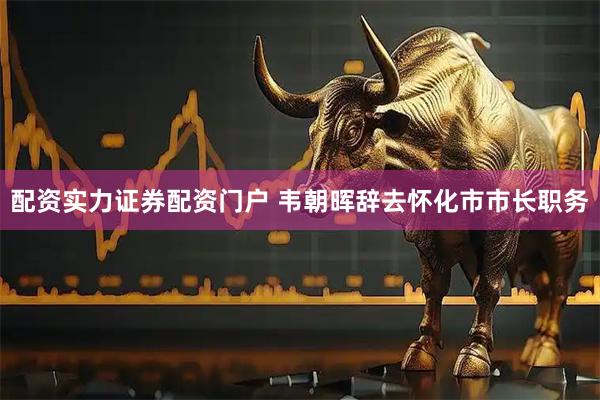 配资实力证券配资门户 韦朝晖辞去怀化市市长职务