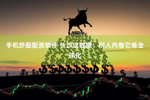 手机炒股配资软件 长沙这数据：别人内卷它卷全球化
