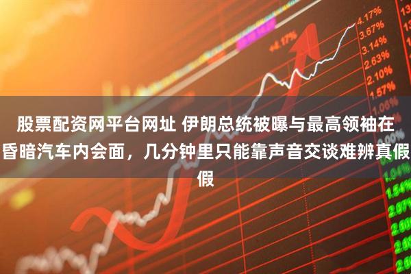 股票配资网平台网址 伊朗总统被曝与最高领袖在昏暗汽车内会面，几分钟里只能靠声音交谈难辨真假