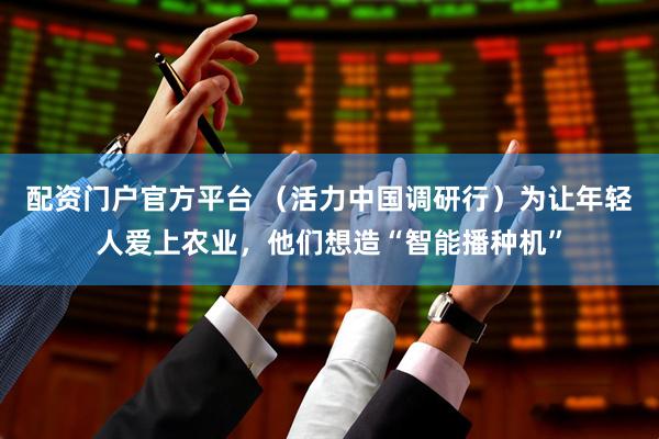 配资门户官方平台 （活力中国调研行）为让年轻人爱上农业，他们想造“智能播种机”