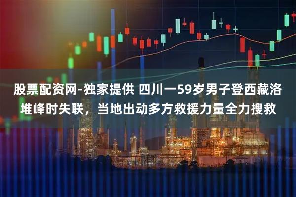 股票配资网-独家提供 四川一59岁男子登西藏洛堆峰时失联，当地出动多方救援力量全力搜救