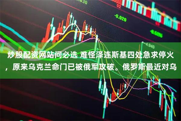 炒股配资网站问必选 难怪泽连斯基四处急求停火，原来乌克兰命门已被俄军攻破。俄罗斯最近对乌