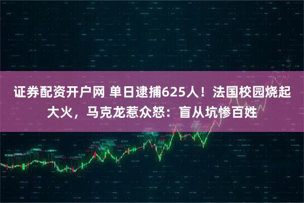 证券配资开户网 单日逮捕625人！法国校园烧起大火，马克龙惹众怒：盲从坑惨百姓